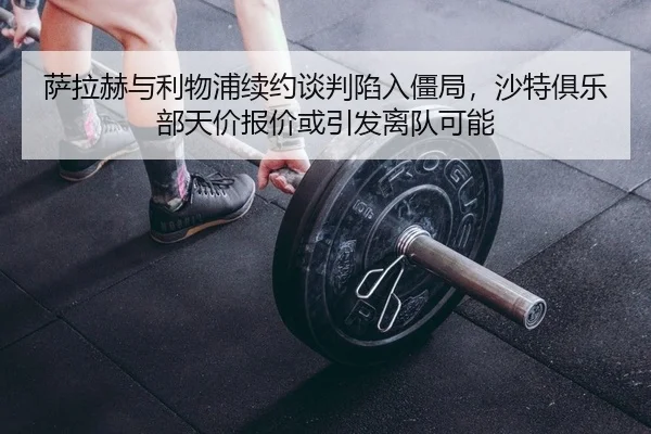萨拉赫与利物浦续约谈判陷入僵局，沙特俱乐部天价报价或引发离队可能